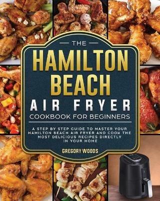 The Hamilton Beach Air Fryer Cookbook For Beginners: A step by step guide to master your Hamilton Beach Air Fryer and cook the most delicious recipes directly in your home - Gregory Woods - cover