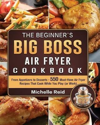 The Beginner's Big Boss Air Fryer Cookbook: From Appetizers to Desserts - 550 Must-Have Air Fryer Recipes That Cook While You Play (or Work) - Michelle Reid - cover