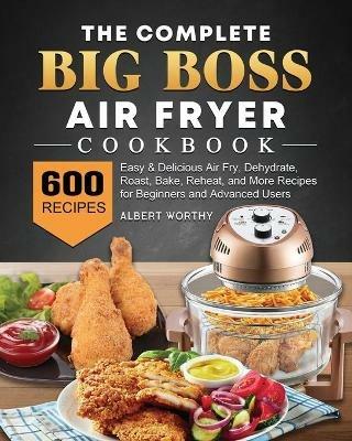 The Complete Big Boss Air Fryer Cookbook: 600 Easy & Delicious Air Fry, Dehydrate, Roast, Bake, Reheat, and More Recipes for Beginners and Advanced Users - Albert Worthy - cover
