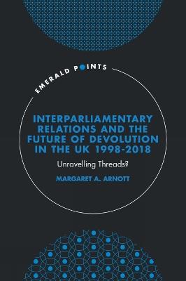 Interparliamentary Relations and the Future of Devolution in the UK 1998-2018: Unravelling Threads? - Margaret A. Arnott - cover