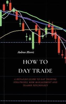 How to Day Trade: A Detailed Guide to Day Trading Strategies, Risk Management and Trader Psychology - Andrew Morris - cover