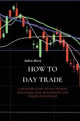 How to Day Trade: A Detailed Guide to Day Trading Strategies, Risk Management and Trader Psychology - Andrew Morris - cover