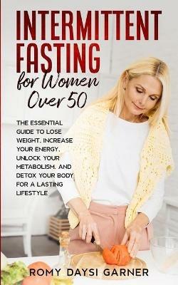 Intermittent Fasting for Women Over 50: The Essential Guide to Lose Weight, Increase Your Energy, Unlock Your Metabolism, and Detox Your Body for a Lasting Life - Romy Daysi Garner - cover