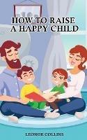 How to Raise a Happy Child: A Guide That Gives Useful Tips About Education of Children, Educational Methods and Parenting Styles