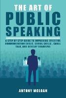 The Art of Public Speaking: A Step by Step Guide to Improving Effective Communication Skills, Social Skills, Small Talk, and Develop Charisma