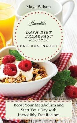 Incredible Dash Diet Breakfast Recipes for Beginners: Boost Your Metabolism and Start Your Day with Incredibly Fast Recipes - Maya Wilson - cover
