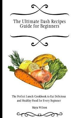 The Ultimate Dash Recipes Guide for Beginners: The Perfect Lunch Cookbook to Eat Delicious and Healthy Food for Every Beginner - Maya Wilson - cover