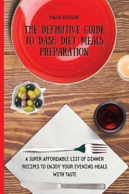 The Definitive Guide to Dash Diet Meals Preparation: A Super Affordable list of Dinner Recipes to Enjoy Your Evening Meals with Taste - Maya Wilson - cover