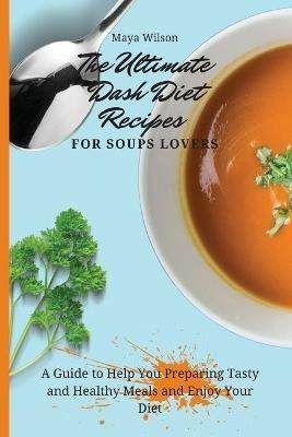 The Ultimate Dash Diet Recipes for Soups Lovers: A Guide to Help You Preparing Tasty and Healthy Meals and Enjoy Your Diet - Maya Wilson - cover
