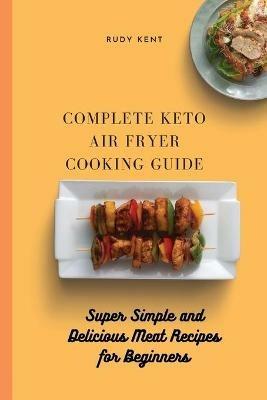 Complete Keto Air Fryer Cooking Guide: Super Simple and Delicious Meat Recipes for Beginners - Rudy Kent - cover