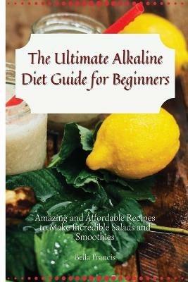 The Ultimate Alkaline Diet Guide for Beginners: Amazing and Affordable Recipes to Make Incredible Salads and Smoothies - Bella Francis - cover