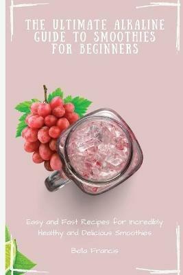 The Ultimate Alkaline Guide to Smoothies for Beginners: Easy and Fast Recipes for Incredibly Healthy and Delicious Smoothies - Bella Francis - cover