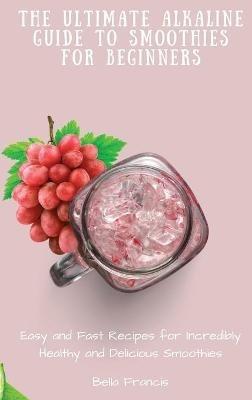 The Ultimate Alkaline Guide to Smoothies for Beginners: Easy and Fast Recipes for Incredibly Healthy and Delicious Smoothies - Bella Francis - cover