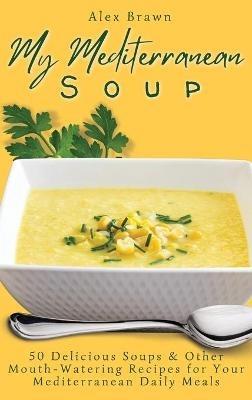 My Mediterranean Soup: 50 Delicious Soups & Other Mouth-Watering Recipes for Your Mediterranean Daily Meals - Alex Brawn - cover