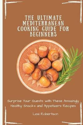 The Ultimate Mediterranean Cooking Guide for Beginners: Surprise Your Guests with These Amazingly Healthy Snacks and Appetizers Recipes - Lexi Robertson - cover