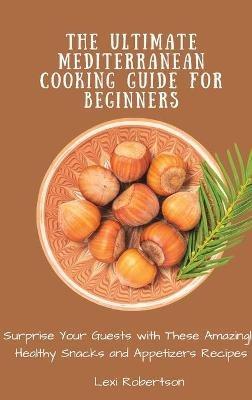 The Ultimate Mediterranean Cooking Guide for Beginners: Surprise Your Guests with These Amazingly Healthy Snacks and Appetizers Recipes - Lexi Robertson - cover