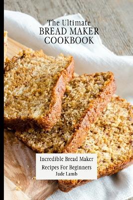 The Ultimate Bread Maker Cookbook: Incredible Bread Maker Recipes For Beginners - Jude Lamb - cover