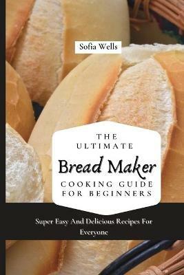 The Ultimate Bread Maker Cooking Guide For Beginners: Super Easy And Delicious Recipes For Everyone - Sofia Wells - cover