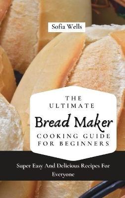 The Ultimate Bread Maker Cooking Guide For Beginners: Super Easy And Delicious Recipes For Everyone - Sofia Wells - cover