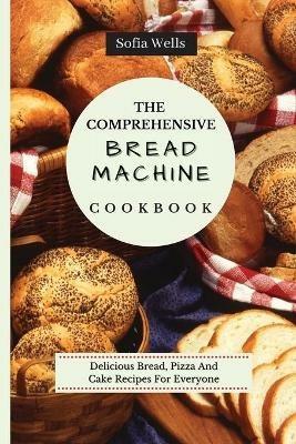 The Comprehensive Bread Machine Cookbook: Delicious Bread, Pizza And Cake Recipes For Everyone - Sofia Wells - cover