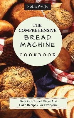 The Comprehensive Bread Machine Cookbook: Delicious Bread, Pizza And Cake Recipes For Everyone - Sofia Wells - cover