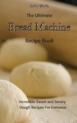 The Ultimate Bread Machine Recipe Book: Incredible Sweet and Savory Dough Recipes For Everyone - Sofia Wells - cover