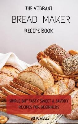 The Vibrant Bread Maker Recipe Book: Simple But Tasty Sweet & Savory Recipes For Beginners - Sofia Wells - cover