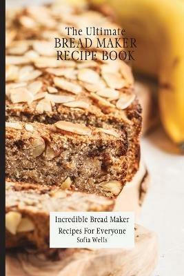 The Ultimate Bread Maker Recipe Book: Incredible Bread Maker Recipes For Everyone - Sofia Wells - cover