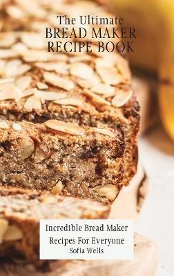 The Ultimate Bread Maker Recipe Book: Incredible Bread Maker Recipes For Everyone - Sofia Wells - cover