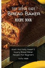 The Super Easy Bread Baker Recipe Book: Quick And Tasty Sweet & Savory Bread Maker Recipes For Beginners