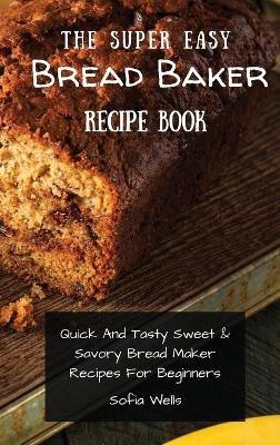 The Super Easy Bread Baker Recipe Book: Quick And Tasty Sweet & Savory Bread Maker Recipes For Beginners - Sofia Wells - cover
