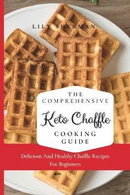 The Comprehensive KETO Chaffle Cooking Guide: Delicious And Healthy Chaffle Recipes For Beginners - Lily Sherman - cover