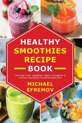Healthy Smoothies recipe book: The Super fruits, Vegetables, Healthy Indulgences & Everyday Ingredients Smoothie Recipe Book - Michael Efremov - cover