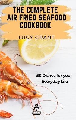 The Complete Air Fried Seafood Cookbook: 50 Dishes for your Everyday Life - Lucy Grant - cover