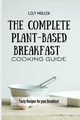 The Complete Plant-Based Breakfast Cooking Guide: Tasty Recipes for your Breakfast - Lily Mullen - cover