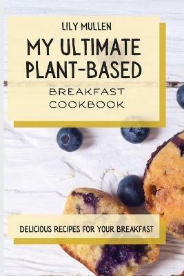 My Ultimate Plant-Based Breakfast Cookbook: Delicious Recipes for your Breakfast - Lily Mullen - cover