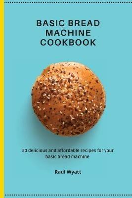 Basic Bread Machine Cookbook: 50 delicious and affordable recipes for your basic bread machine - Raul Wyatt - cover