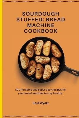 Sourdough Stuffed: Bread Machine Cookbook: 50 affordable and super easy recipes for your bread machine to stay healthy - Raul Wyatt - cover