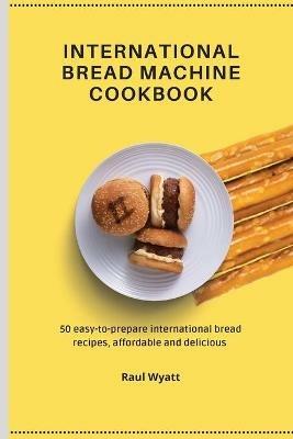 International Bread Machine Cookbook: 50 easy-to-prepare international bread recipes, affordable and delicious - Raul Wyatt - cover