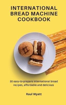 International Bread Machine Cookbook: 50 easy-to-prepare international bread recipes, affordable and delicious - Raul Wyatt - cover