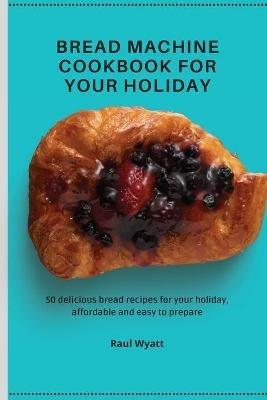 Bread Machine Cookbook for your Holiday: 50 delicious bread recipes for your holiday, affordable and easy to prepare - Raul Wyatt - cover