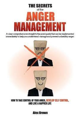 The Secrets of the Anger Management: A clear comprehensive straight to the point guide that can be implemented immediately to help you understand, manage and prevent unhealthy anger. How to Take Control of Your Anger, Develop Self Control, and Live a Happier Life. June 2021 Edition - Alex Brown - cover