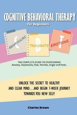 Cognitive Behavioral Therapy for Beginners (C.B.T.): The Complete Guide to Overcoming Anxiety, Depression, Fear, Worries, Anger and Panic.UNLOCK THE SECRET TO HEALTHY AND CLEAR MIND...AND BEGIN 7-WEEK JOURNEY TOWARDS YOU NEW SELF! June 2021 Edition - Charles Brown - cover