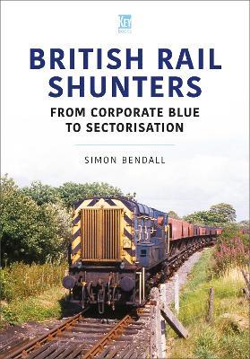 British Rail Shunters: From Corporate Blue to Sectorisation - Simon Bendall - cover