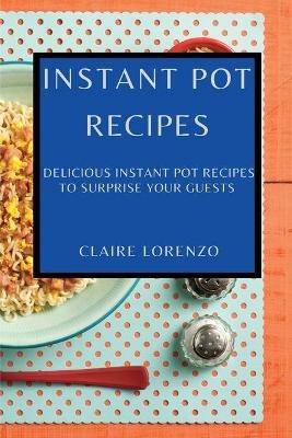 Instant Pot Recipes: Delicious Instant Pot Recipes to Surprise Your Guests - Claire Lorenzo - cover