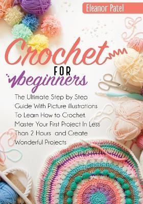 Crochet For Beginners: The Ultimate Step by Step Guide With Picture illustrations To Learn How to Crochet. Master Your First Project In Less Than 2 Hours and Create Wonderful Projects - Eleanor Patel - cover