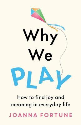 Why We Play: How to find joy and meaning in everyday life - Joanna Fortune - cover