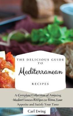 The Delicious Guide to Mediterranean Recipes: A Complete Collection of Amazing Mediterranean Recipes to Boost Your Appetite and Satisfy Your Taste - Carl Ewing - cover