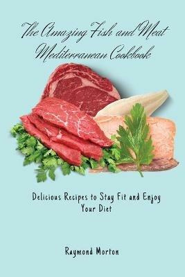 The Amazing Fish and Meat Mediterranean Cookbook: Delicious Recipes to Stay Fit and Enjoy Your Diet - Raymond Morton - cover
