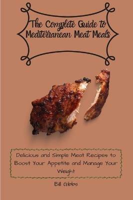 The Complete Guide to Mediterranean Meat Meals: Delicious and Simple Meat Recipes to Boost Your Appetite and Manage Your Weight - Bill Gibbs - cover